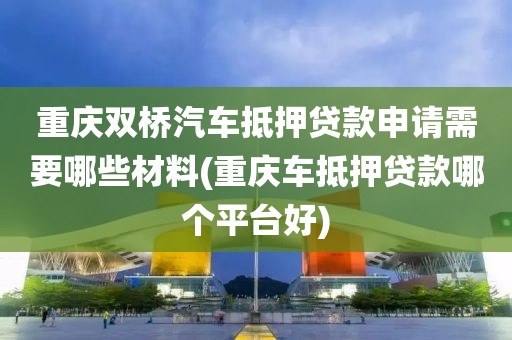 重庆双桥汽车抵押贷款申请需要哪些材料(重庆车抵押贷款哪个平台好)