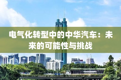 电气化转型中的中华汽车：未来的可能性与挑战